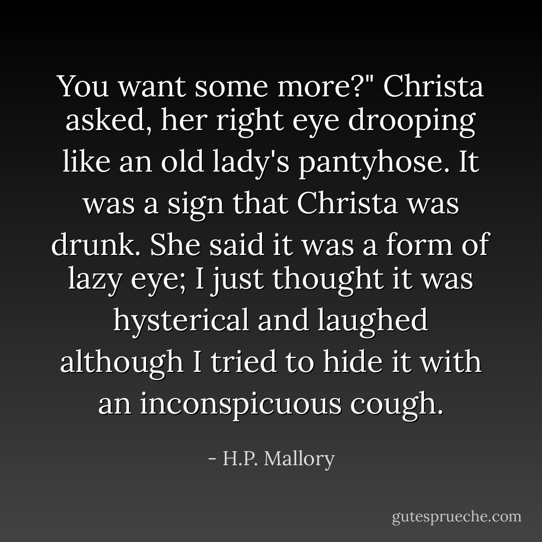 You want some more?" Christa asked, her right eye drooping like an old lady's pantyhose. It was a sign that Christa was drunk. She said it was a form of lazy eye; I just thought it was hysterical and laughed although I tried to hide it with an inconspicuous cough. - H.P. Mallory