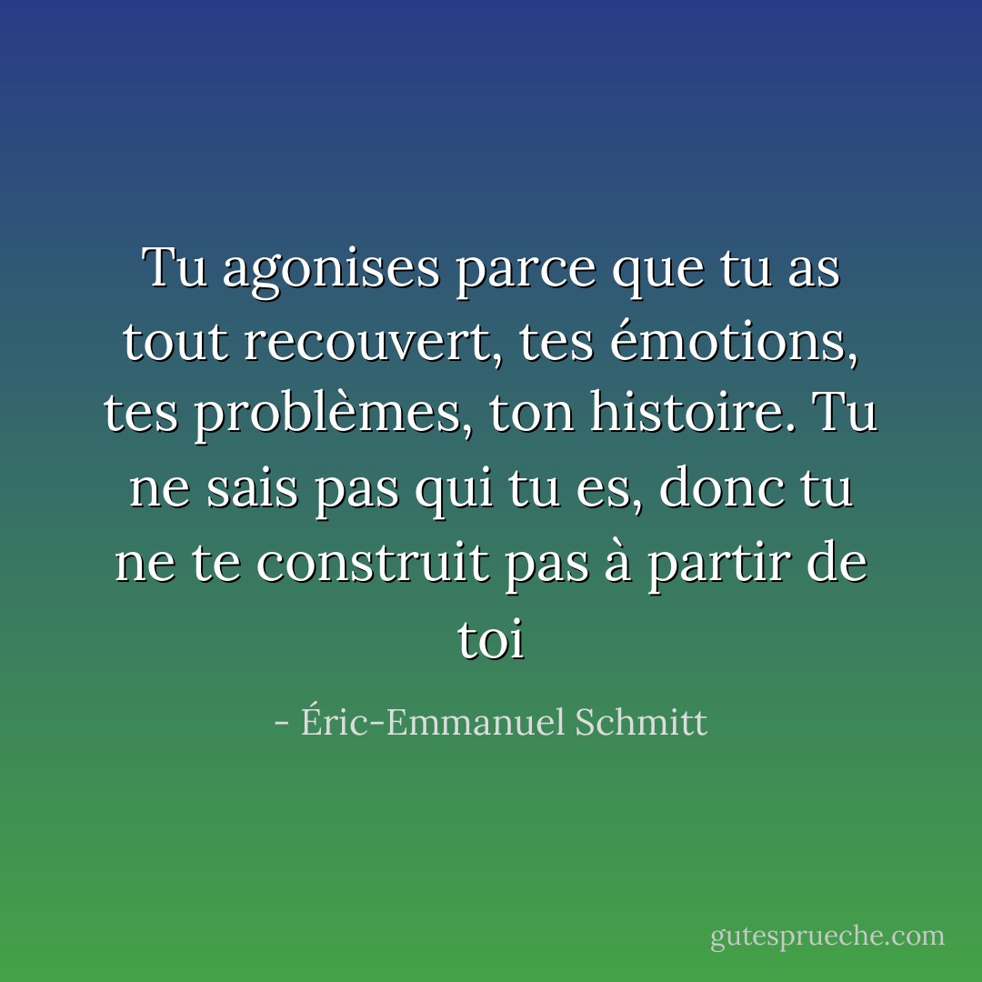 Tu agonises parce que tu as tout recouvert, tes émotions, tes problèmes, ton histoire. Tu ne sais pas qui tu es, donc tu ne te construit pas à partir de toi - Éric-Emmanuel Schmitt