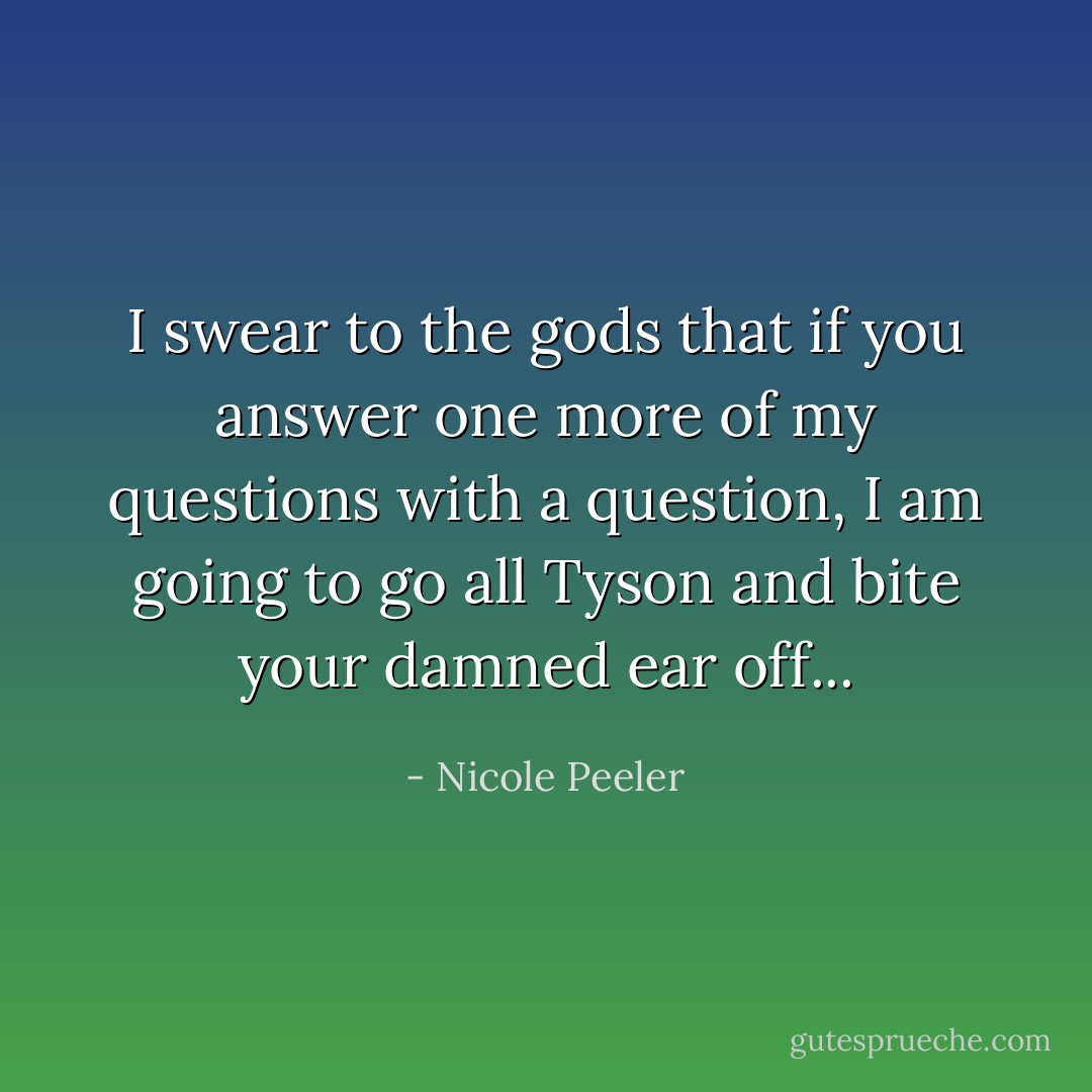 I swear to the gods that if you answer one more of my questions with a question, I am going to go all Tyson and bite your damned ear off... - Nicole Peeler