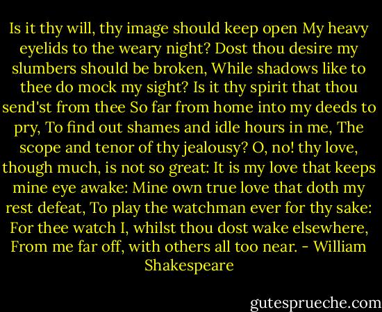 Is it thy will, thy image should keep open<br />My heavy eyelids to the weary night?<br />Dost thou desire my slumbers should be broken,<br />While shadows like to thee do mock my sight?<br />Is it thy spirit that thou send'st from thee<br />So far from home into my deeds to pry,<br />To find out shames and idle hours in me,<br />The scope and tenor of thy jealousy?<br />O, no! thy love, though much, is not so great:<br />It is my love that keeps mine eye awake:<br />Mine own true love that doth my rest defeat,<br />To play the watchman ever for thy sake:<br />For thee watch I, whilst thou dost wake elsewhere,<br />From me far off, with others all too near. - William Shakespeare