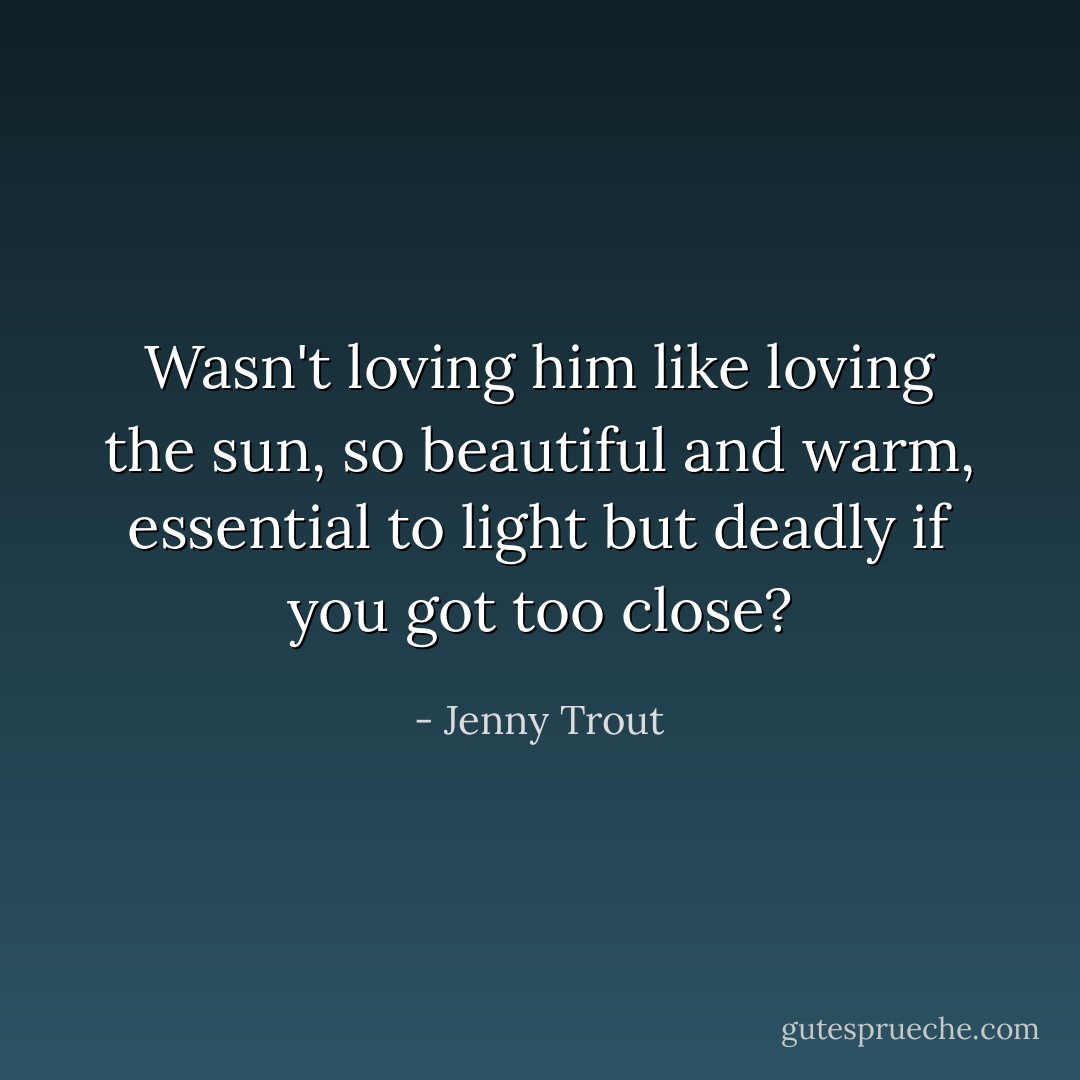Wasn't loving him like loving the sun, so beautiful and warm, essential to light but deadly if you got too close? - Jenny Trout