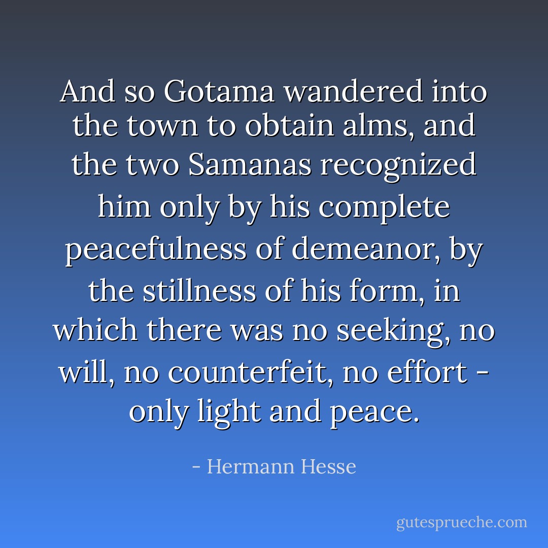 And so Gotama wandered into the town to obtain alms, and the two Samanas recognized him only by his complete peacefulness of demeanor, by the stillness of his form, in which there was no seeking, no will, no counterfeit, no effort - only light and peace. - Hermann Hesse