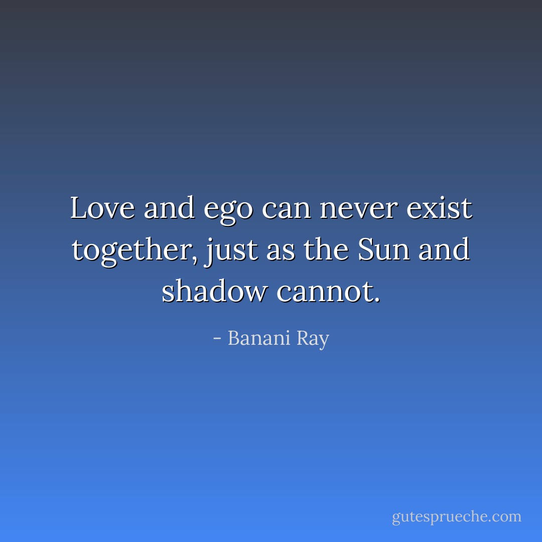 Love and ego can never exist together, just as the Sun and shadow cannot. - Banani Ray