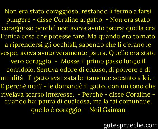 Non era stato coraggioso, restando lì fermo a farsi pungere - disse Coraline al gatto. - Non era stato coraggioso perché non aveva avuto paura: quella era l'unica cosa che potesse fare. Ma quando era tornato a riprendersi gli occhiali, sapendo che lì c'erano le vespe, aveva avuto veramente paura. Quello era stato vero coraggio. - <br />Mosse il primo passo lungo il corridoio. Sentiva odore di chiuso, di polvere e di umidità. <br />Il gatto avanzata lentamente accanto a lei. - E perché mai? - le domandò il gatto, con un tono che rivelava scarso interesse. <br />- Perché - disse Coraline - quando hai paura di qualcosa, ma la fai comunque, quello è coraggio. - Neil Gaiman