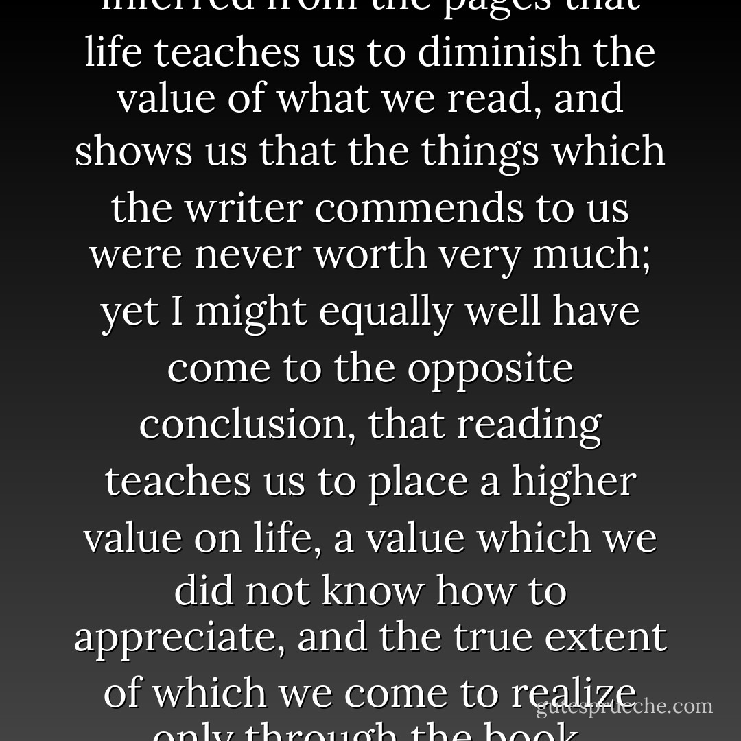 It may be that I might have inferred from the pages that life teaches us to diminish the value of what we read, and shows us that the things which the writer commends to us were never worth very much; yet I might equally well have come to the opposite conclusion, that reading teaches us to place a higher value on life, a value which we did not know how to appreciate, and the true extent of which we come to realize only through the book. - Marcel Proust