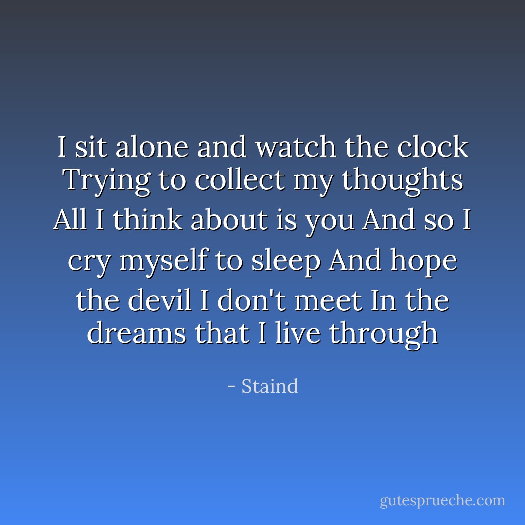 I sit alone and watch the clock<br />Trying to collect my thoughts<br />All I think about is you<br />And so I cry myself to sleep<br />And hope the devil I don't meet<br />In the dreams that I live through - Staind