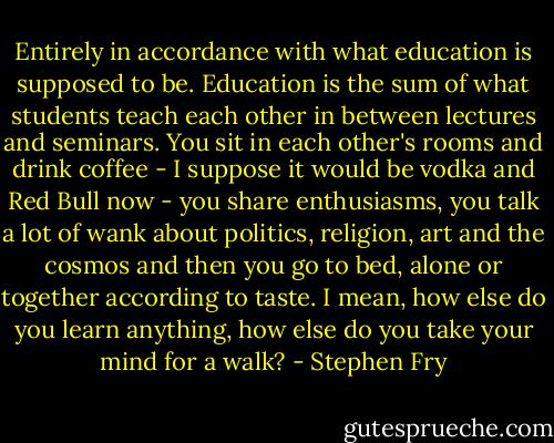 Entirely in accordance with what education is supposed to be. Education is the sum of what students teach each other in between lectures and seminars. You sit in each other's rooms and drink coffee - I suppose it would be vodka and Red Bull now - you share enthusiasms, you talk a lot of wank about politics, religion, art and the cosmos and then you go to bed, alone or together according to taste. I mean, how else do you learn anything, how else do you take your mind for a walk? - Stephen Fry