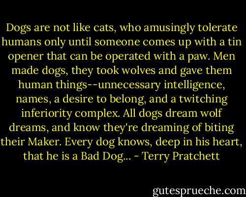 Dogs are not like cats, who amusingly tolerate humans only until someone comes up with a tin opener that can be operated with a paw. Men made dogs, they took wolves and gave them human things--unnecessary intelligence, names, a desire to belong, and a twitching inferiority complex. All dogs dream wolf dreams, and know they're dreaming of biting their Maker. Every dog knows, deep in his heart, that he is a Bad Dog... - Terry Pratchett