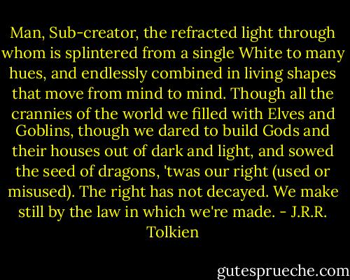 Man, Sub-creator, the refracted light<br />through whom is splintered from a single White<br />to many hues, and endlessly combined<br />in living shapes that move from mind to mind.<br />Though all the crannies of the world we filled<br />with Elves and Goblins, though we dared to build<br />Gods and their houses out of dark and light,<br />and sowed the seed of dragons, 'twas our right<br />(used or misused). The right has not decayed.<br />We make still by the law in which we're made. - J.R.R. Tolkien