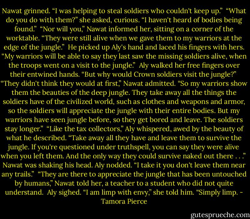 Nawat grinned. “I was helping to steal soldiers who couldn't keep up.”<br /><br />“What do you do with them?” she asked, curious. “I haven't heard of bodies being found.”<br /><br />“Nor will you,” Nawat informed her, sitting on a corner of the worktable. “They were still alive when we gave them to my warriors at the edge of the jungle.” <br />He picked up Aly's hand and laced his fingers with hers. “My warriors will be able to say they last saw the missing soldiers alive, when the troops went on a visit to the jungle.”<br /><br />Aly walked her free fingers over their entwined hands. “But why would Crown soldiers visit the jungle?”<br /><br />“They didn't think they would at first,” Nawat admitted. “So my warriors show them the beauties of the deep jungle. They take away all the things the soldiers have of the civilized world, such as clothes and weapons and armor, so the soldiers will appreciate the jungle with their entire bodies. But my warriors have seen jungle before, so they get bored and leave. The soldiers stay longer.”<br /><br />“Like the tax collectors,” Aly whispered, awed by the beauty of what he described. “Take away all they have and leave them to survive the jungle. If you're questioned under truthspell, you can say they were alive when you left them. And the only way they could survive naked out there . . .” <br />Nawat was shaking his head. Aly nodded. “I take it you don't leave them near any trails.”<br /><br />“They are there to appreciate the jungle that has been untouched by humans,” Nawat told her, a teacher to a student who did not quite understand.<br /><br />Aly sighed. “I am limp with envy,” she told him. “Simply limp. - Tamora Pierce