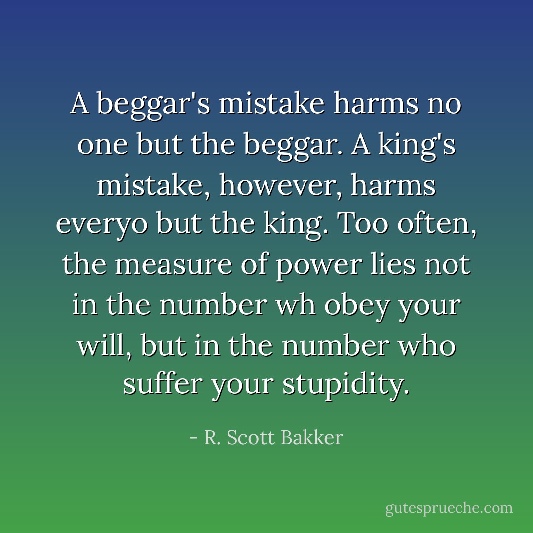 A beggar's mistake harms no one but the beggar. A king's mistake, however, harms everyo but the king. Too often, the measure of power lies not in the number wh obey your will, but in the number who suffer your stupidity. - R. Scott Bakker