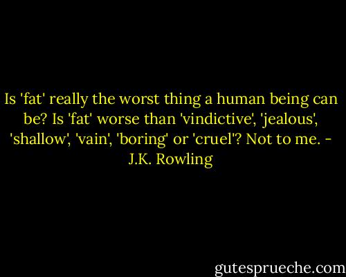 Is 'fat' really the worst thing a human being can be? Is 'fat' worse than 'vindictive', 'jealous', 'shallow', 'vain', 'boring' or 'cruel'? Not to me. - J.K. Rowling