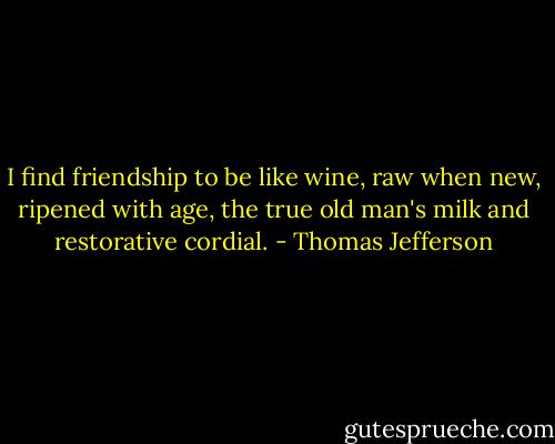 I find friendship to be like wine, raw when new, ripened with age, the true old man's milk and restorative cordial. - Thomas Jefferson