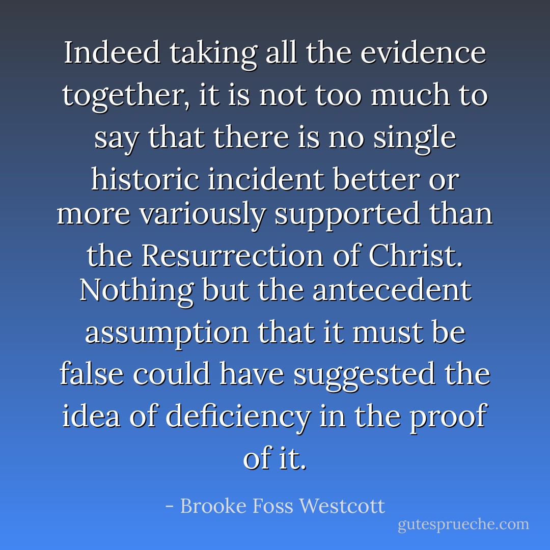 Indeed taking all the evidence together, it is not too much to say that there is no single historic incident better or more variously supported than the Resurrection of Christ. Nothing but the antecedent assumption that it must be false could have suggested the idea of deficiency in the proof of it. - Brooke Foss Westcott