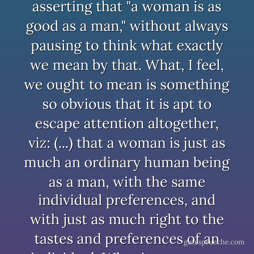 In reaction against the age-old slogan, "woman is the weaker vessel," or the still more offensive, "woman is a divine creature," we have, I think, allowed ourselves to drift into asserting that "a woman is as good as a man," without always pausing to think what exactly we mean by that. What, I feel, we ought to mean is something so obvious that it is apt to escape attention altogether, viz: (...) that a woman is just as much an ordinary human being as a man, with the same individual preferences, and with just as much right to the tastes and preferences of an individual. What is repugnant to every human being is to be reckoned always as a member of a class and not as an individual person. - Dorothy L. Sayers