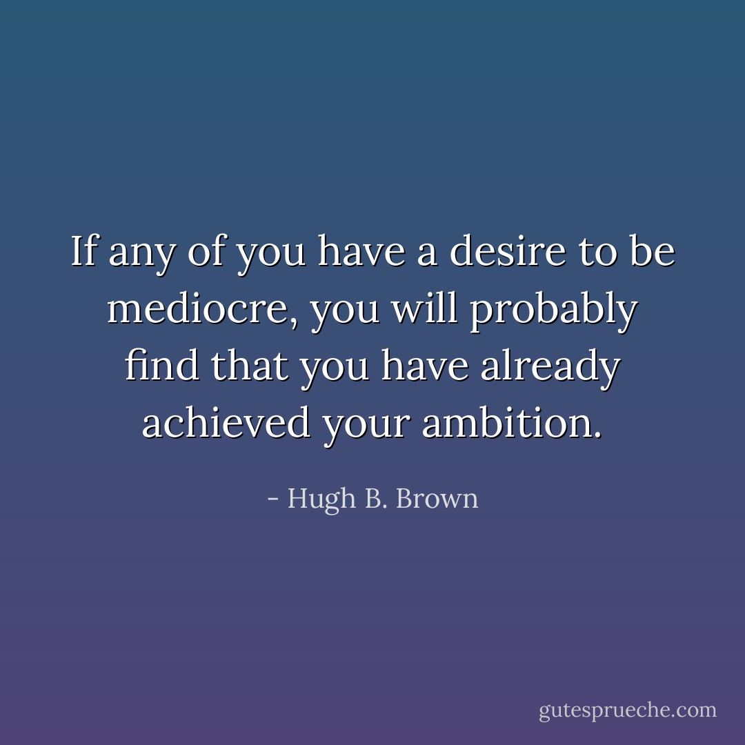 If any of you have a desire to be mediocre, you will probably find that you have already achieved your ambition. - Hugh B. Brown