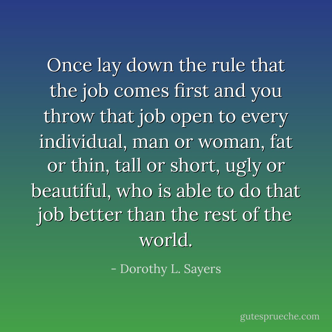 Once lay down the rule that the job comes first and you throw that job open to every individual, man or woman, fat or thin, tall or short, ugly or beautiful, who is able to do that job better than the rest of the world. - Dorothy L. Sayers