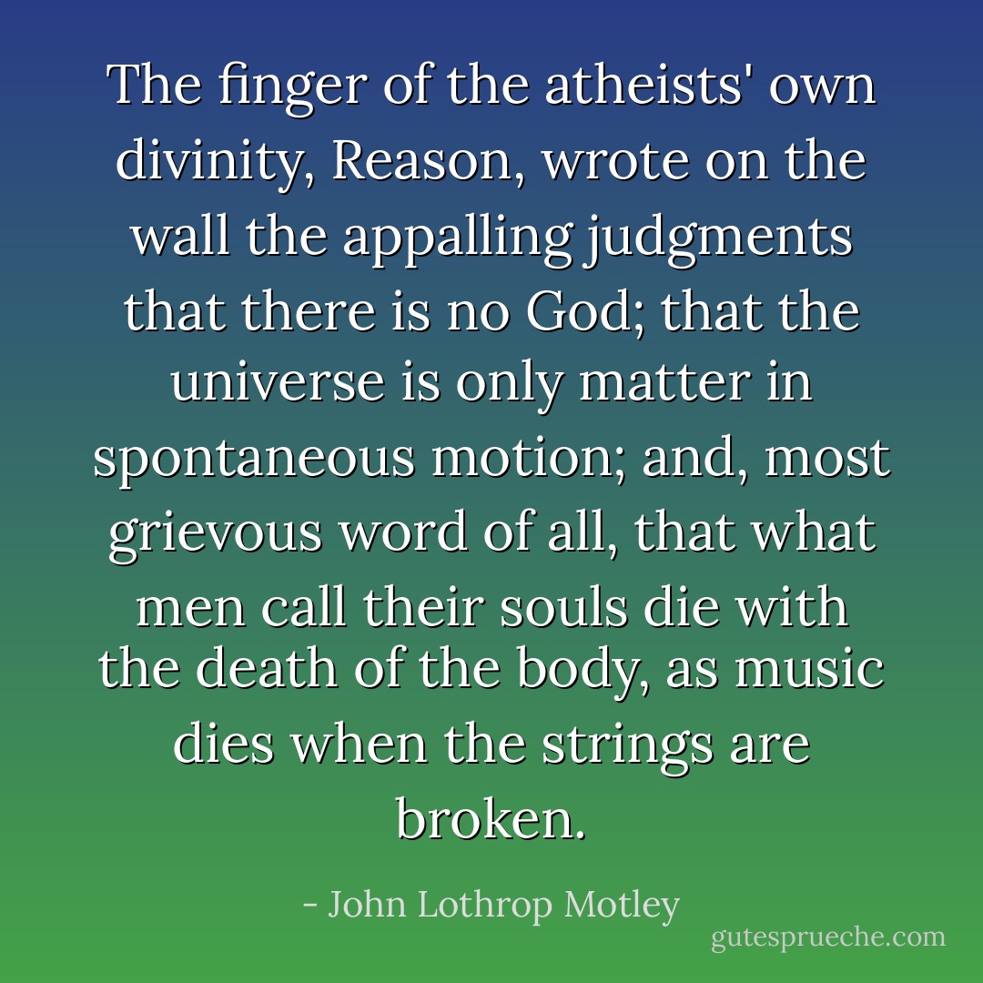The finger of the atheists' own divinity, Reason, wrote on the wall the appalling judgments that there is no God; that the universe is only matter in spontaneous motion; and, most grievous word of all, that what men call their souls die with the death of the body, as music dies when the strings are broken. - John Lothrop Motley