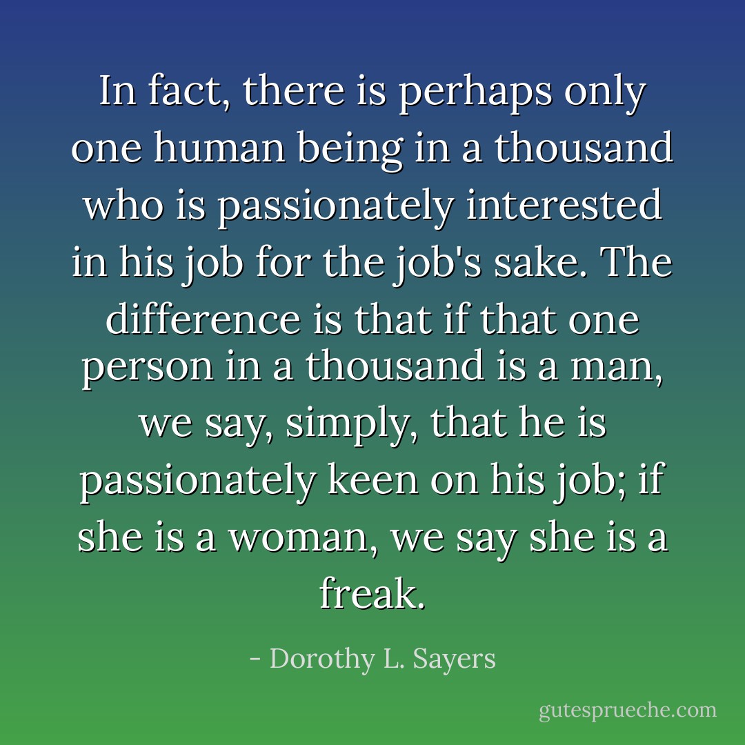 In fact, there is perhaps only one human being in a thousand who is passionately interested in his job for the job's sake. The difference is that if that one person in a thousand is a man, we say, simply, that he is passionately keen on his job; if she is a woman, we say she is a freak. - Dorothy L. Sayers