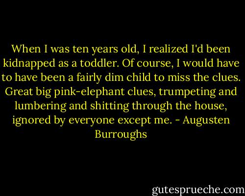 When I was ten years old, I realized I'd been kidnapped as a toddler. Of course, I would have to have been a fairly dim child to miss the clues. Great big pink-elephant clues, trumpeting and lumbering and shitting through the house, ignored by everyone except me. - Augusten Burroughs