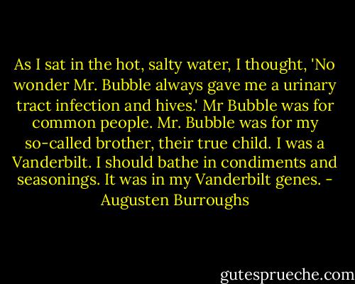 As I sat in the hot, salty water, I thought, 'No wonder Mr. Bubble always gave me a urinary tract infection and hives.' Mr Bubble was for common people. Mr. Bubble was for my so-called brother, their true child. I was a Vanderbilt. I should bathe in condiments and seasonings. It was in my Vanderbilt genes. - Augusten Burroughs