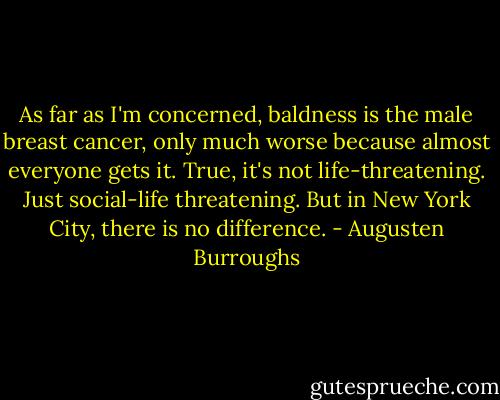 As far as I'm concerned, baldness is the male breast cancer, only much worse because almost everyone gets it. True, it's not life-threatening. Just social-life threatening. But in New York City, there is no difference. - Augusten Burroughs