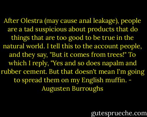 After Olestra (may cause anal leakage), people are a tad suspicious about products that do things that are too good to be true in the natural world.<br />I tell this to the account people, and they say, "But it comes from trees!"<br />To which I reply, "Yes and so does napalm and rubber cement. But that doesn't mean I'm going to spread them on my English muffin. - Augusten Burroughs