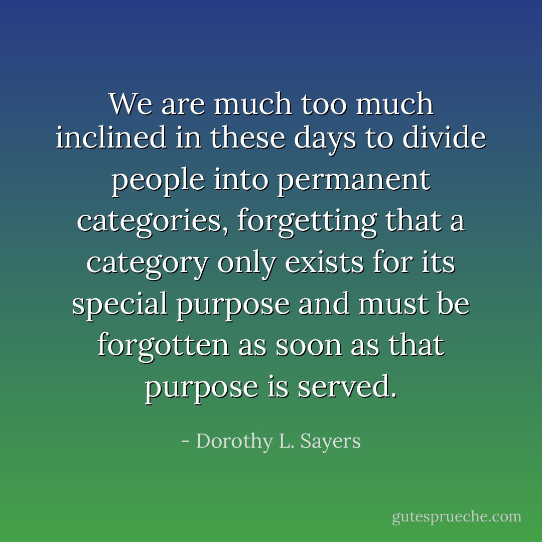We are much too much inclined in these days to divide people into permanent categories, forgetting that a category only exists for its special purpose and must be forgotten as soon as that purpose is served. - Dorothy L. Sayers