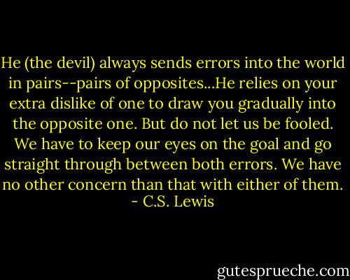 He (the devil) always sends errors into the world in pairs--pairs of opposites...He relies on your extra dislike of one to draw you gradually into the opposite one. But do not let us be fooled. We have to keep our eyes on the goal and go straight through between both errors. We have no other concern than that with either of them. - C.S. Lewis
