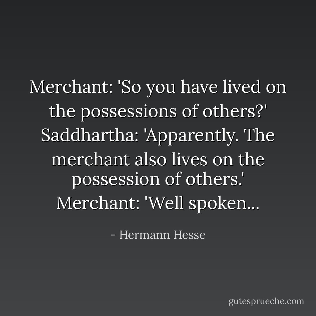 Merchant: 'So you have lived on the possessions of others?'<br />Saddhartha: 'Apparently. The merchant also lives on the possession of others.'<br />Merchant: 'Well spoken... - Hermann Hesse