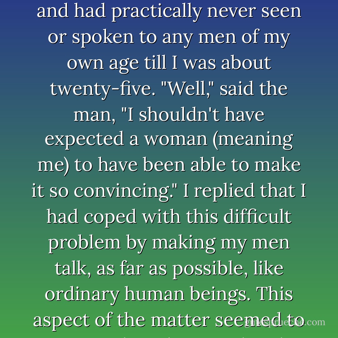 A man once asked me ... how I managed in my books to write such natural conversation between men when they were by themselves. Was I, by any chance, a member of a large, mixed family with a lot of male friends? I replied that, on the contrary, I was an only child and had practically never seen or spoken to any men of my own age till I was about twenty-five. "Well," said the man, "I shouldn't have expected a woman (meaning me) to have been able to make it so convincing." I replied that I had coped with this difficult problem by making my men talk, as far as possible, like ordinary human beings. This aspect of the matter seemed to surprise the other speaker; he said no more, but took it away to chew it over. One of these days it may quite likely occur to him that women, as well as men, when left to themselves, talk very much like human beings also. - Dorothy L. Sayers