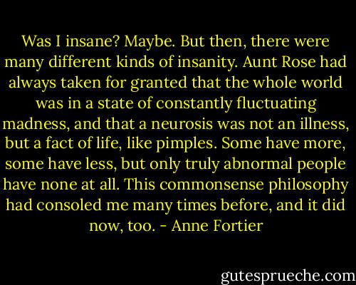 Was I insane? Maybe. But then, there were many different kinds of insanity. Aunt Rose had always taken for granted that the whole world was in a state of constantly fluctuating madness, and that a neurosis was not an illness, but a fact of life, like pimples. Some have more, some have less, but only truly abnormal people have none at all. This commonsense philosophy had consoled me many times before, and it did now, too. - Anne Fortier