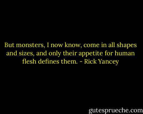 But monsters, I now know, come in all shapes and sizes, and only their appetite for human flesh defines them. - Rick Yancey