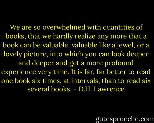 We are so overwhelmed with quantities of books, that we hardly realize any more that a book can be valuable, valuable like a jewel, or a lovely picture, into which you can look deeper and deeper and get a more profound experience very time. It is far, far better to read one book six times, at intervals, than to read six several books. - D.H. Lawrence