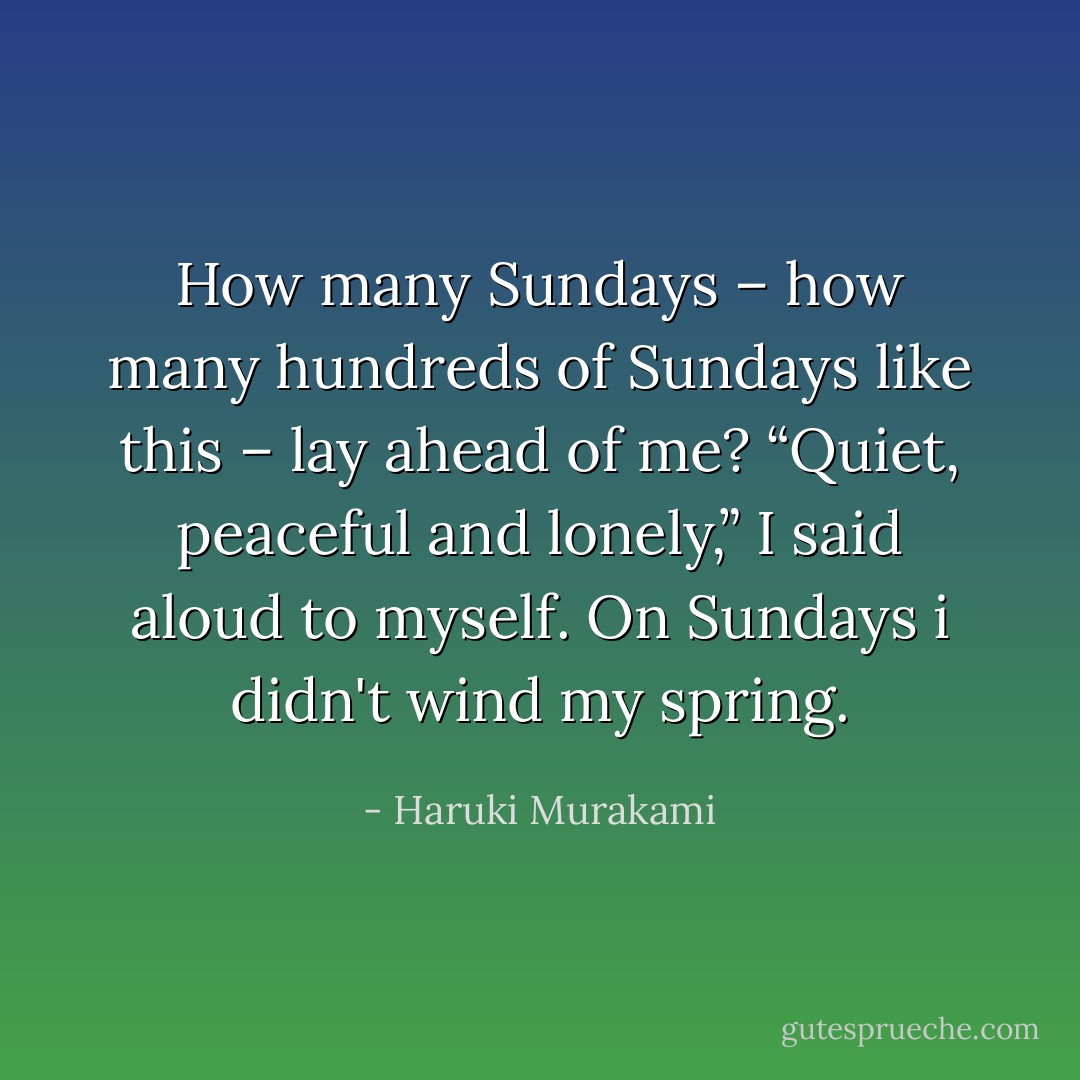 How many Sundays – how many hundreds of Sundays like this – lay ahead of me? “Quiet, peaceful and lonely,” I said aloud to myself. On Sundays i didn't wind my spring. - Haruki Murakami