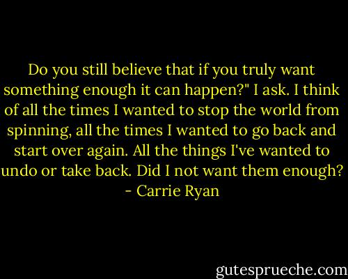 Do you still believe that if you truly want something enough it can happen?" I ask. I think of all the times I wanted to stop the world from spinning, all the times I wanted to go back and start over again. All the things I've wanted to undo or take back. Did I not want them enough? - Carrie Ryan