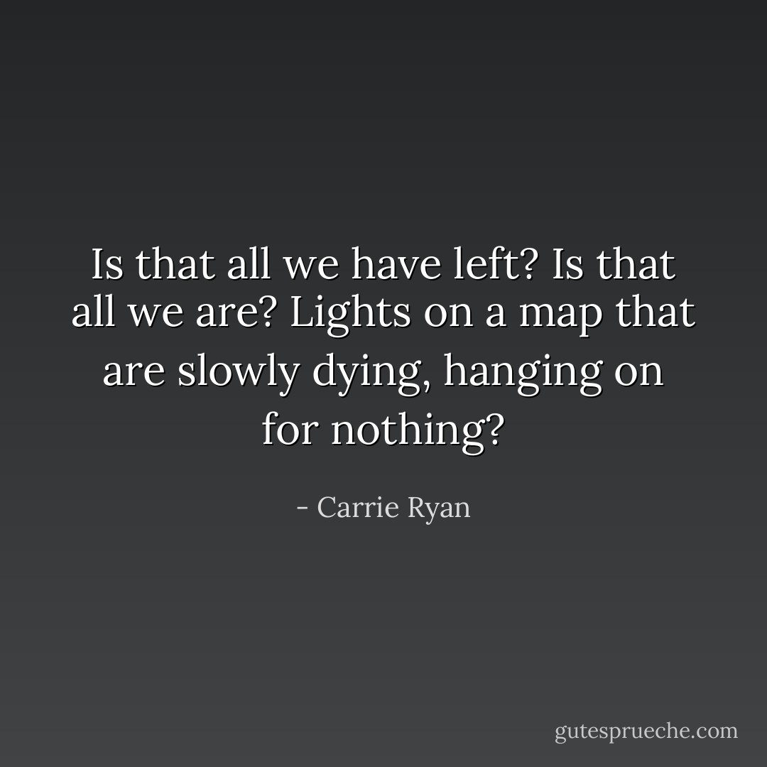 Is that all we have left? Is that all we are? Lights on a map that are slowly dying, hanging on for nothing? - Carrie Ryan