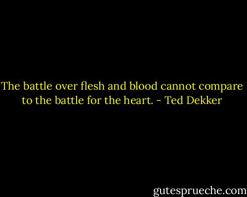 The battle over flesh and blood cannot compare to the battle for the heart. - Ted Dekker