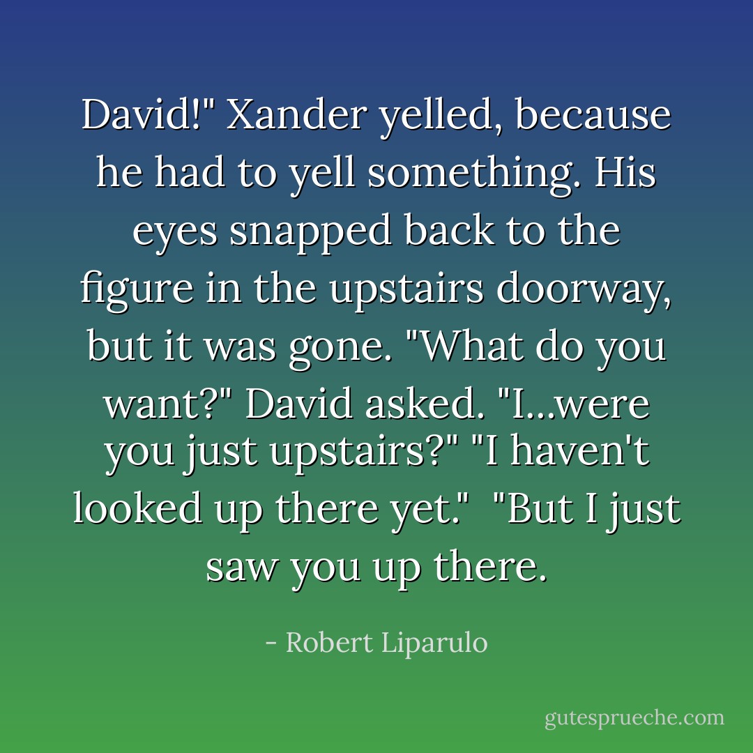 David!" Xander yelled, because he had to yell something. His eyes snapped back to the figure in the upstairs doorway, but it was gone. "What do you want?" David asked.<br />"I...were you just upstairs?"<br />"I haven't looked up there yet." <br />"But I just saw you up there. - Robert Liparulo