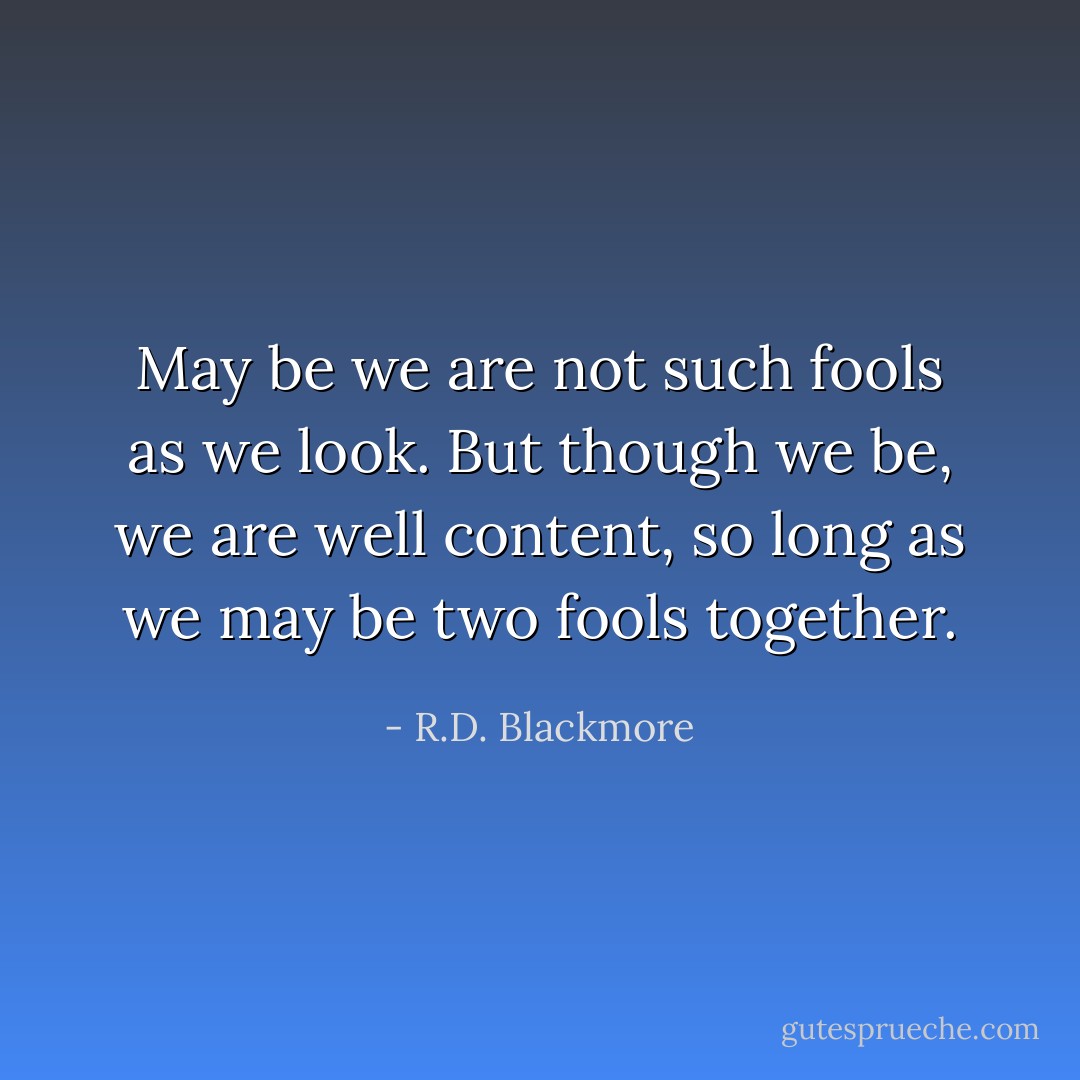 May be we are not such fools as we look. But though we be, we are well content, so long as we may be two fools together. - R.D. Blackmore