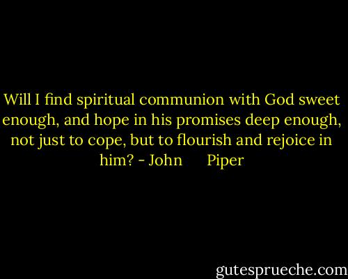 Will I find spiritual communion with God sweet enough, and hope in his promises deep enough, not just to cope, but to flourish and rejoice in him? - John      Piper