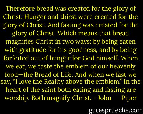 Therefore bread was created for the glory of Christ. Hunger and thirst were created for the glory of Christ. And fasting was created for the glory of Christ.<br />Which means that bread magnifies Christ in two ways: by being eaten with gratitude for his goodness, and by being forfeited out of hunger for God himself. When we eat, we taste the emblem of our heavenly food—the Bread of Life. And when we fast we say, “I love the Reality above the emblem.” In the heart of the saint both eating and fasting are worship. Both magnify Christ. - John      Piper