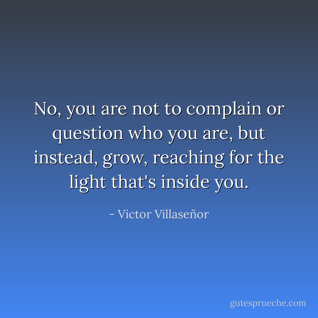 No, you are not to complain or question who you are, but instead, grow, reaching for the light that's inside you. - Victor Villaseñor