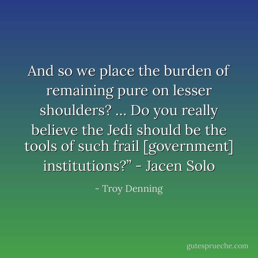 And so we place the burden of remaining pure on lesser shoulders? … Do you really believe the Jedi should be the tools of such frail [government] institutions?”<br />- Jacen Solo - Troy Denning