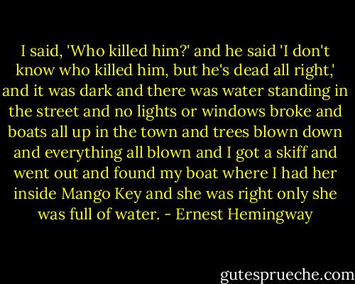 I said, 'Who killed him?' and he said 'I don't know who killed him, but he's dead all right,' and it was dark and there was water standing in the street and no lights or windows broke and boats all up in the town and trees blown down and everything all blown and I got a skiff and went out and found my boat where I had her inside Mango Key and she was right only she was full of water. - Ernest Hemingway