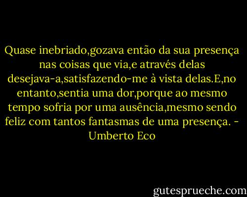 Quase inebriado,gozava então da sua presença nas coisas que via,e através delas desejava-a,satisfazendo-me à vista delas.E,no entanto,sentia uma dor,porque ao mesmo tempo sofria por uma ausência,mesmo sendo feliz com tantos fantasmas de uma presença. - Umberto Eco