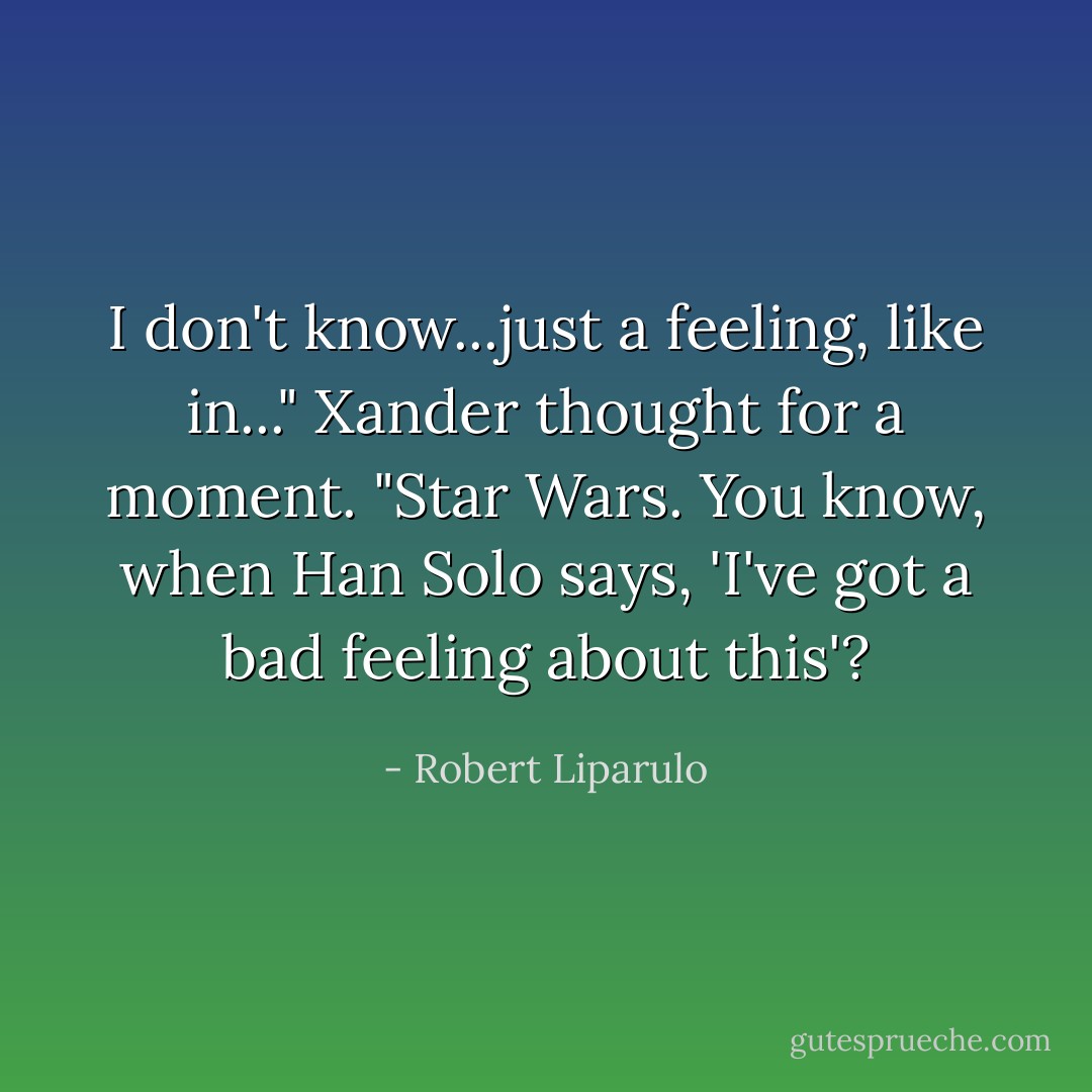 I don't know...just a feeling, like in..." Xander thought for a moment. "Star Wars. You know, when Han Solo says, 'I've got a bad feeling about this'? - Robert Liparulo