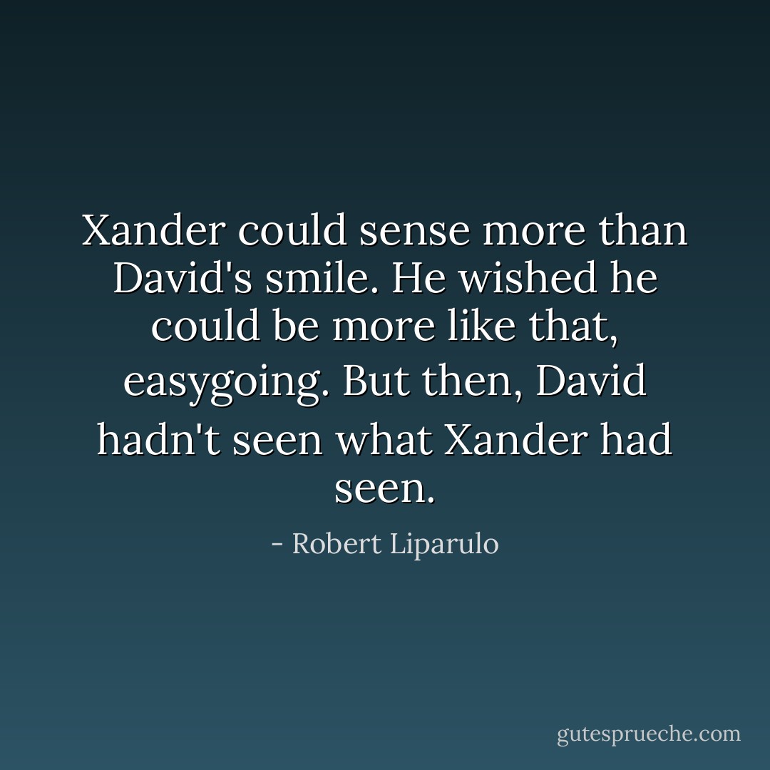 Xander could sense more than David's smile. He wished he could be more like that, easygoing. But then, David hadn't seen what Xander had seen. - Robert Liparulo