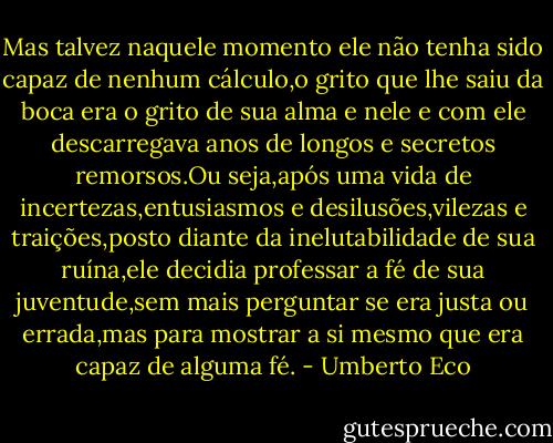 Mas talvez naquele momento ele não tenha sido capaz de nenhum cálculo,o grito que lhe saiu da boca era o grito de sua alma e nele e com ele descarregava anos de longos e secretos remorsos.Ou seja,após uma vida de incertezas,entusiasmos e desilusões,vilezas e traições,posto diante da inelutabilidade de sua ruína,ele decidia professar a fé de sua juventude,sem mais perguntar se era justa ou errada,mas para mostrar a si mesmo que era capaz de alguma fé. - Umberto Eco