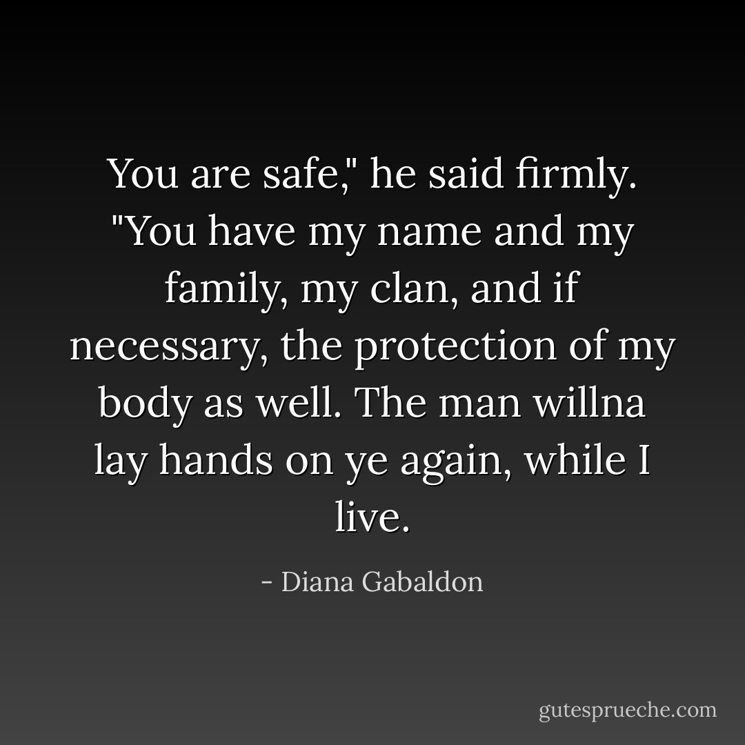 You are safe," he said firmly. "You have my name and my family, my clan, and if necessary, the protection of my body as well. The man willna lay hands on ye again, while I live. - Diana Gabaldon